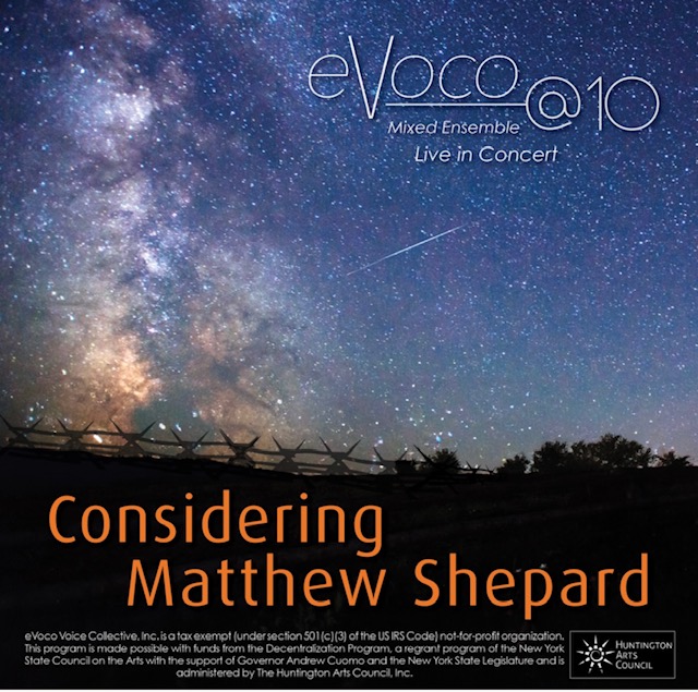 eVoco poster for Considering Matthew Shepard.  A darkened field with a wooden fence sits below a night sky full of stars.  Poster text: eVOCO@10<br />
Mixed Ensemble<br />
Live in Concert<br />
Considering<br />
Matthew Shepard<br />
eVoco Voice Collective, Inc. is a tax exempt (under section 501(c) (3) of the US IRS Code) not-for-profit organization.<br />
This program is made possible with funds from the Decentralization Program, a regrant program of the New York State Council on the Arts with the support of Governor Andrew Cuomo and the New York State Legislature and is<br />
administered by The Huntington Arts Council".  The Huntington Arts Council logo appears in the bottom right and the eVoco @ 10 logo appears in the top right. 